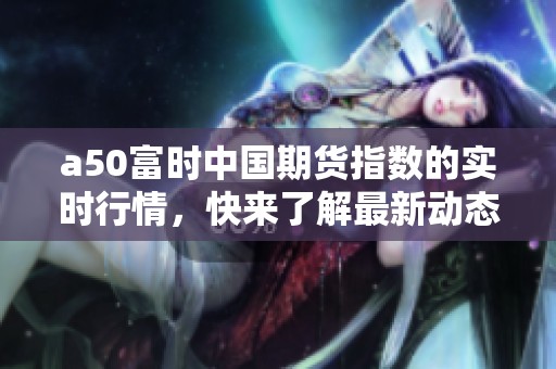 a50富时中国期货指数的实时行情，快来了解最新动态与走势信息！