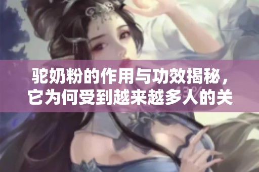 驼奶粉的作用与功效揭秘，它为何受到越来越多人的关注呢