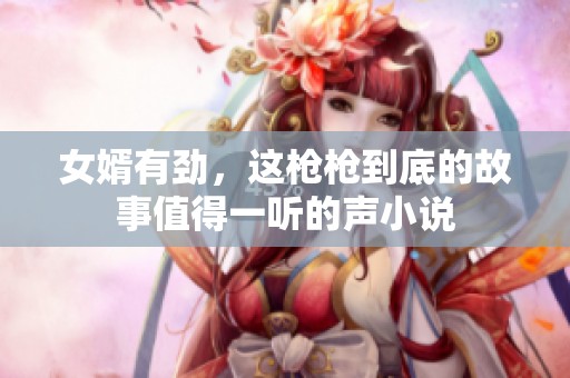 女婿有劲，这枪枪到底的故事值得一听的声小说
