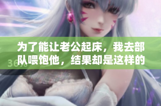 为了能让老公起床，我去部队喂饱他，结果却是这样的不一样