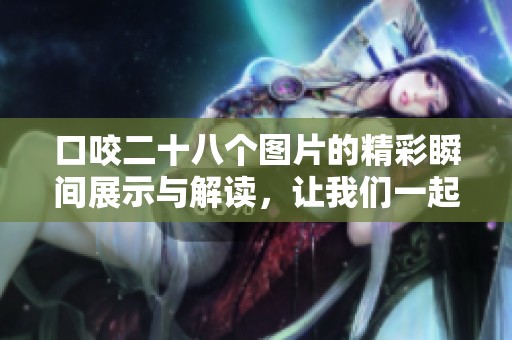 口咬二十八个图片的精彩瞬间展示与解读，让我们一起探索这些图像背后的故事。