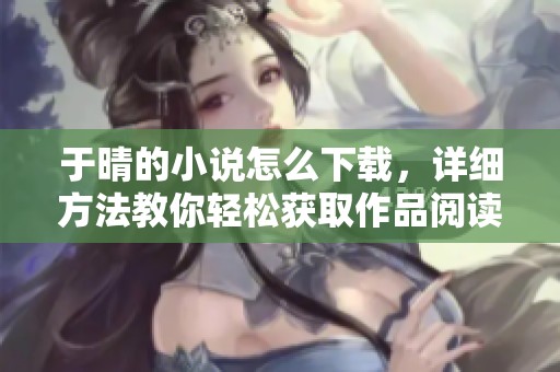 于晴的小说怎么下载，详细方法教你轻松获取作品阅读体验