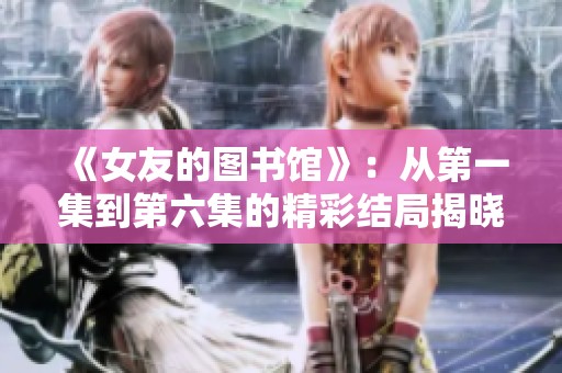 《女友的图书馆》：从第一集到第六集的精彩结局揭晓