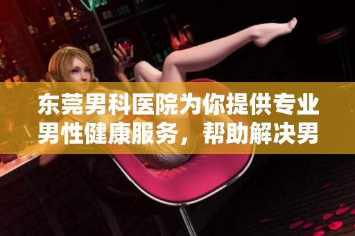 东莞男科医院为你提供专业男性健康服务，帮助解决男科问题