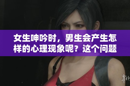 女生呻吟时，男生会产生怎样的心理现象呢？这个问题值得我们深思。