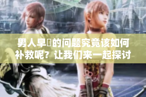 男人早迣的问题究竟该如何补救呢？让我们来一起探讨解决办法。