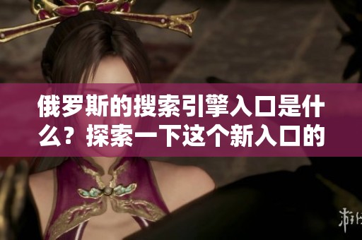 俄罗斯的搜索引擎入口是什么？探索一下这个新入口的功能与特点。