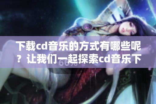 下载cd音乐的方式有哪些呢？让我们一起探索cd音乐下载的最佳选项吧