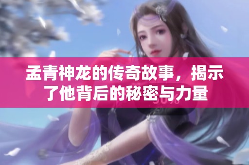 孟青神龙的传奇故事，揭示了他背后的秘密与力量