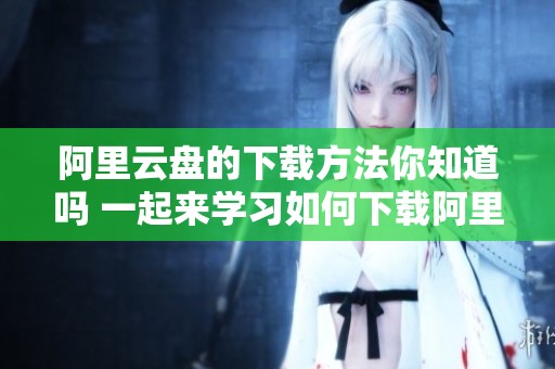 阿里云盘的下载方法你知道吗 一起来学习如何下载阿里云盘吧