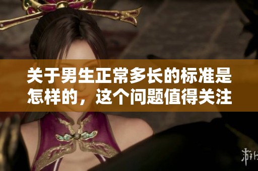 关于男生正常多长的标准是怎样的，这个问题值得关注和讨论。