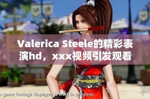 Valerica Steele的精彩表演hd，xxx视频引发观看热潮