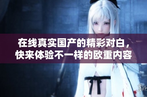 在线真实国产的精彩对白，快来体验不一样的欧重内容吧！