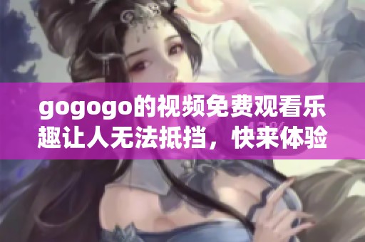 gogogo的视频免费观看乐趣让人无法抵挡，快来体验这精彩的内容吧！