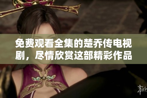 免费观看全集的楚乔传电视剧，尽情欣赏这部精彩作品吧