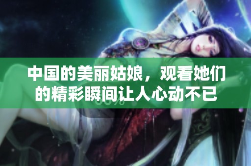 中国的美丽姑娘，观看她们的精彩瞬间让人心动不已