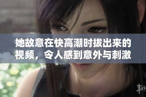 她故意在快高潮时拔出来的视频，令人感到意外与刺激的情节。