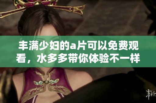 丰满少妇的**可以免费观看，水多多带你体验不一样的精彩内容！