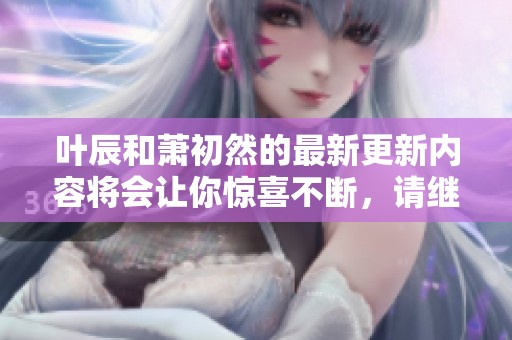 叶辰和萧初然的最新更新内容将会让你惊喜不断，请继续关注相关动态！