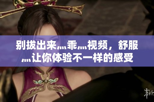 别拔出来灬乖灬视频，舒服灬让你体验不一样的感受