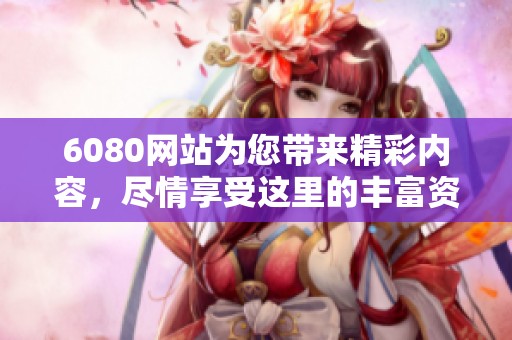 6080网站为您带来精彩内容，尽情享受这里的丰富资源吧
