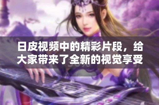 日皮视频中的精彩片段，给大家带来了全新的视觉享受与体验
