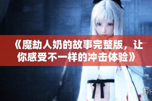《魔劫人奶的故事完整版，让你感受不一样的冲击体验》