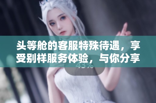 头等舱的客服特殊待遇，享受别样服务体验，与你分享独家内幕