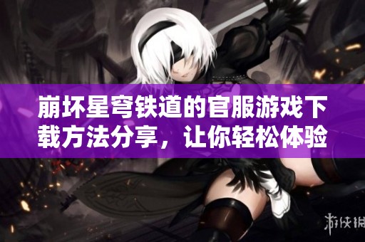 崩坏星穹铁道的官服游戏下载方法分享，让你轻松体验游戏乐趣