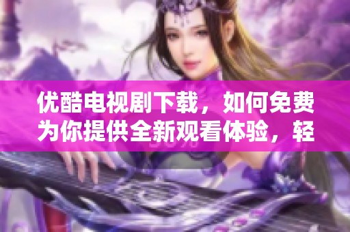 优酷电视剧下载，如何免费为你提供全新观看体验，轻松享受精彩内容