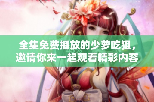 全集免费播放的少萝吃狙，邀请你来一起观看精彩内容吧