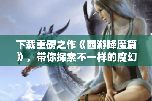 下载重磅之作《西游降魔篇》，带你探索不一样的魔幻旅程
