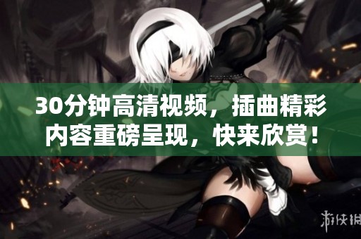 30分钟高清视频，插曲精彩内容重磅呈现，快来欣赏！