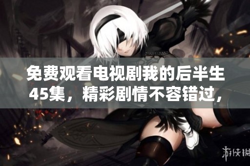 免费观看电视剧我的后半生45集，精彩剧情不容错过，快来观看吧