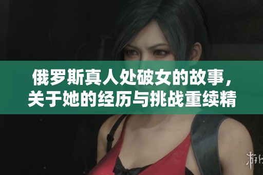 俄罗斯真人处破女的故事，关于她的经历与挑战重续精彩篇章