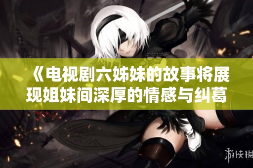 《电视剧六姊妹的故事将展现姐妹间深厚的情感与纠葛》
