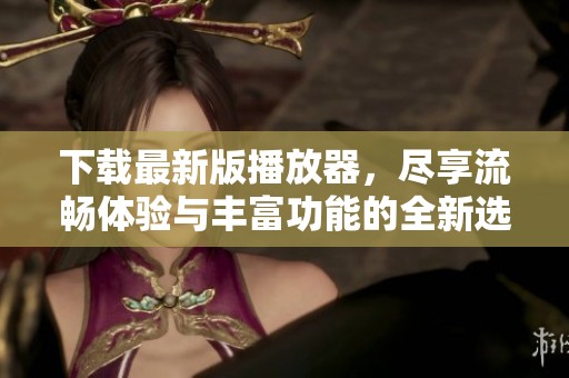 下载最新版播放器，尽享流畅体验与丰富功能的全新选择