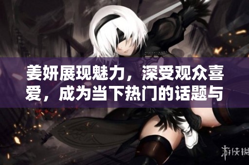 姜妍展现魅力，深受观众喜爱，成为当下热门的话题与焦点