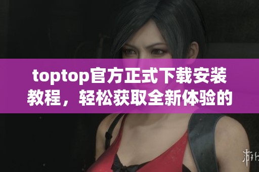toptop官方正式下载安装教程，轻松获取全新体验的方法揭秘