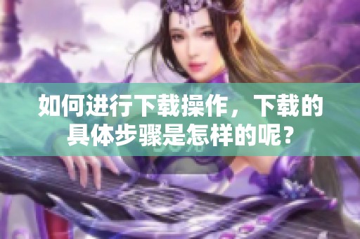 如何进行下载操作，下载的具体步骤是怎样的呢？