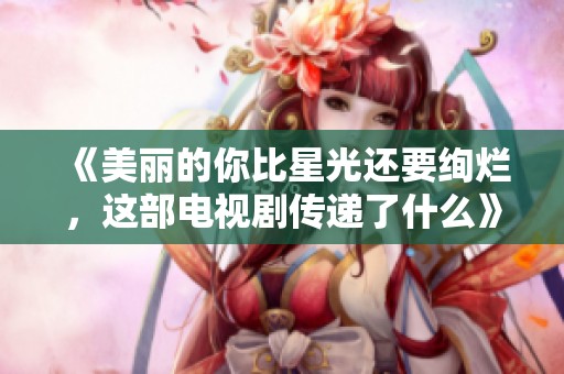 《美丽的你比星光还要绚烂，这部电视剧传递了什么》