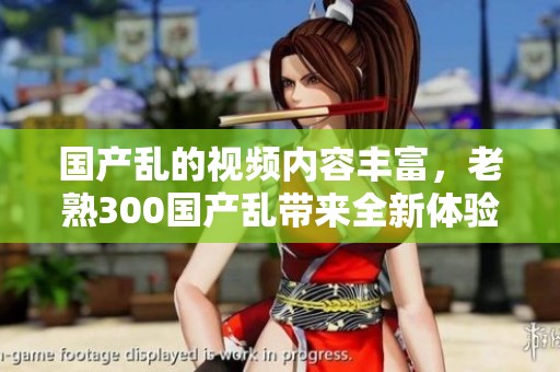国产乱的视频内容丰富，老熟300国产乱带来全新体验，值得一看！