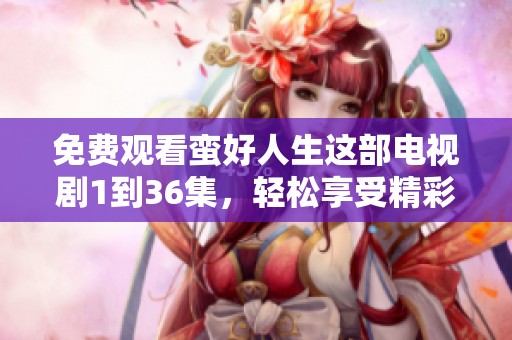 免费观看蛮好人生这部电视剧1到36集，轻松享受精彩剧情内容