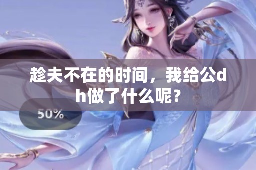 趁夫不在的时间，我给公dh做了什么呢？