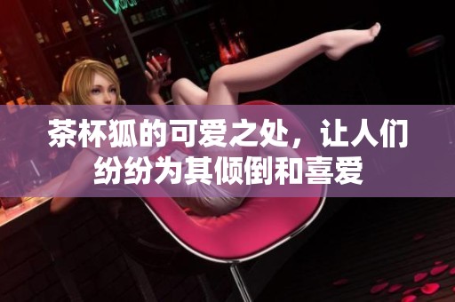 茶杯狐的可爱之处，让人们纷纷为其倾倒和喜爱