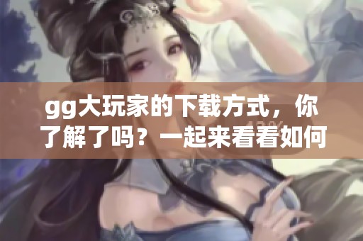 gg大玩家的下载方式，你了解了吗？一起来看看如何轻松下载gg大玩家吧！
