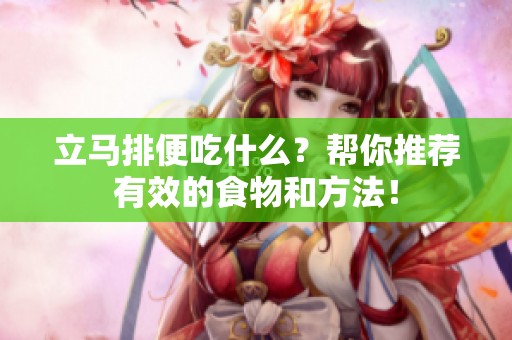 立马排便吃什么？帮你推荐有效的食物和方法！