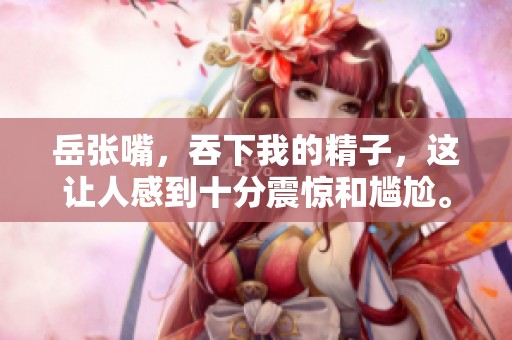 岳张嘴，吞下我的精子，这让人感到十分震惊和尴尬。