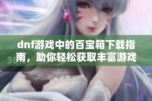 dnf游戏中的百宝箱下载指南，助你轻松获取丰富游戏道具！