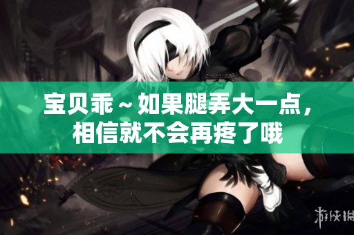 宝贝乖～如果腿弄大一点，相信就不会再疼了哦